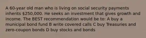 A 60-year old man who is living on social security payments inherits 250,000. He seeks an investment that gives growth and income. The BEST recommendation would be to: A buy a municipal bond fund B write covered calls C buy Treasuries and zero-coupon bonds D buy stocks and bonds