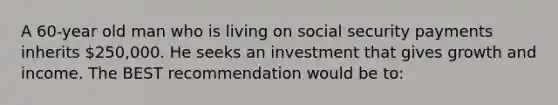 A 60-year old man who is living on social security payments inherits 250,000. He seeks an investment that gives growth and income. The BEST recommendation would be to: