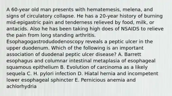 A 60-year old man presents with hematemesis, melena, and signs of circulatory collapse. He has a 20-year history of burning mid-epigastric pain and tenderness relieved by food, milk, or antacids. Also he has been taking high does of NSAIDS to relieve the pain from long standing arthritis. Esophagogastrodudodenoscopy reveals a peptic ulcer in the upper duodenum. Which of the following is an important association of duodenal peptic ulcer disease? A. Barrett esophagus and columnar intestinal metaplasia of esophageal squamous epithelium B. Evolution of carcinoma as a likely sequela C. H. pylori infection D. Hiatal hernia and incompetent lower esophageal sphincter E. Pernicious anemia and achlorhydria