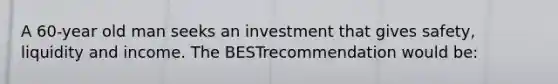 A 60-year old man seeks an investment that gives safety, liquidity and income. The BESTrecommendation would be: