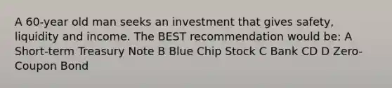 A 60-year old man seeks an investment that gives safety, liquidity and income. The BEST recommendation would be: A Short-term Treasury Note B Blue Chip Stock C Bank CD D Zero-Coupon Bond