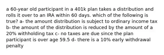 a 60-year old participant in a 401k plan takes a distribution and rolls it over to an IRA within 60 days. which of the following is true? a- the amount distribution is subject to ordinary income tax b- the amount of the distribution is reduced by the amount of a 20% withholding tax c- no taxes are due since the plan participant is over age 59.5 d- there is a 10% early withdrawal penalty