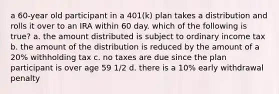 a 60-year old participant in a 401(k) plan takes a distribution and rolls it over to an IRA within 60 day. which of the following is true? a. the amount distributed is subject to ordinary income tax b. the amount of the distribution is reduced by the amount of a 20% withholding tax c. no taxes are due since the plan participant is over age 59 1/2 d. there is a 10% early withdrawal penalty