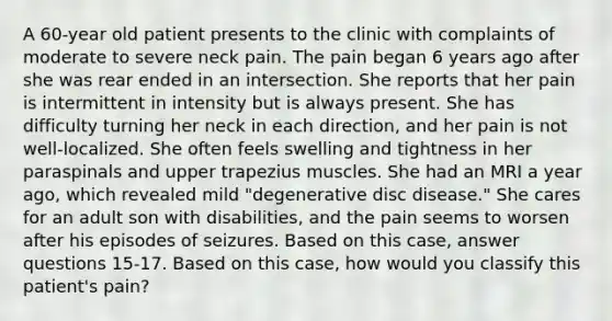 A 60-year old patient presents to the clinic with complaints of moderate to severe neck pain. The pain began 6 years ago after she was rear ended in an intersection. She reports that her pain is intermittent in intensity but is always present. She has difficulty turning her neck in each direction, and her pain is not well-localized. She often feels swelling and tightness in her paraspinals and upper trapezius muscles. She had an MRI a year ago, which revealed mild "degenerative disc disease." She cares for an adult son with disabilities, and the pain seems to worsen after his episodes of seizures. Based on this case, answer questions 15-17. Based on this case, how would you classify this patient's pain?