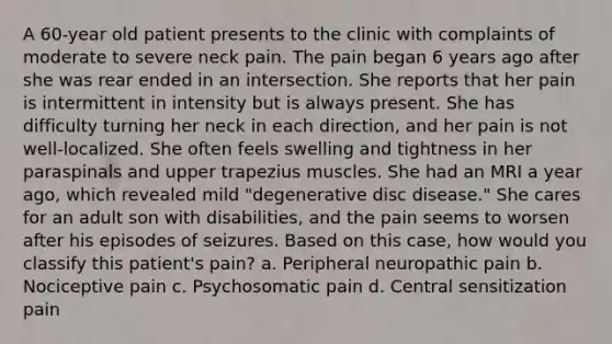 A 60-year old patient presents to the clinic with complaints of moderate to severe neck pain. The pain began 6 years ago after she was rear ended in an intersection. She reports that her pain is intermittent in intensity but is always present. She has difficulty turning her neck in each direction, and her pain is not well-localized. She often feels swelling and tightness in her paraspinals and upper trapezius muscles. She had an MRI a year ago, which revealed mild "degenerative disc disease." She cares for an adult son with disabilities, and the pain seems to worsen after his episodes of seizures. Based on this case, how would you classify this patient's pain? a. Peripheral neuropathic pain b. Nociceptive pain c. Psychosomatic pain d. Central sensitization pain