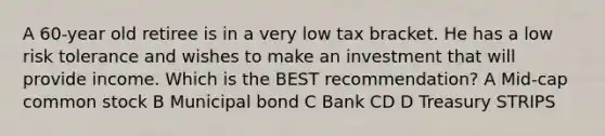 A 60-year old retiree is in a very low tax bracket. He has a low risk tolerance and wishes to make an investment that will provide income. Which is the BEST recommendation? A Mid-cap common stock B Municipal bond C Bank CD D Treasury STRIPS