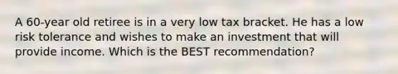 A 60-year old retiree is in a very low tax bracket. He has a low risk tolerance and wishes to make an investment that will provide income. Which is the BEST recommendation?