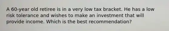 A 60-year old retiree is in a very low tax bracket. He has a low risk tolerance and wishes to make an investment that will provide income. Which is the best recommendation?