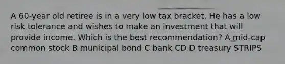 A 60-year old retiree is in a very low tax bracket. He has a low risk tolerance and wishes to make an investment that will provide income. Which is the best recommendation? A mid-cap common stock B municipal bond C bank CD D treasury STRIPS