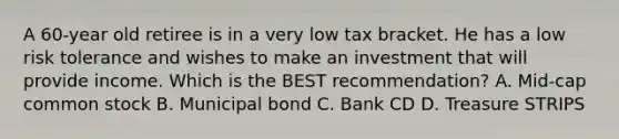 A 60-year old retiree is in a very low tax bracket. He has a low risk tolerance and wishes to make an investment that will provide income. Which is the BEST recommendation? A. Mid-cap common stock B. Municipal bond C. Bank CD D. Treasure STRIPS