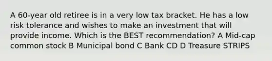 A 60-year old retiree is in a very low tax bracket. He has a low risk tolerance and wishes to make an investment that will provide income. Which is the BEST recommendation? A Mid-cap common stock B Municipal bond C Bank CD D Treasure STRIPS