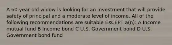 A 60-year old widow is looking for an investment that will provide safety of principal and a moderate level of income. All of the following recommendations are suitable EXCEPT a(n): A Income mutual fund B Income bond C U.S. Government bond D U.S. Government bond fund