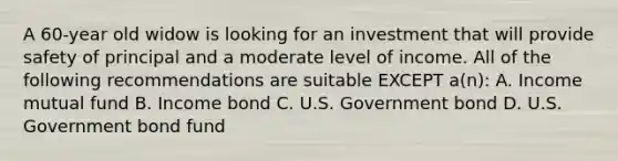 A 60-year old widow is looking for an investment that will provide safety of principal and a moderate level of income. All of the following recommendations are suitable EXCEPT a(n): A. Income mutual fund B. Income bond C. U.S. Government bond D. U.S. Government bond fund