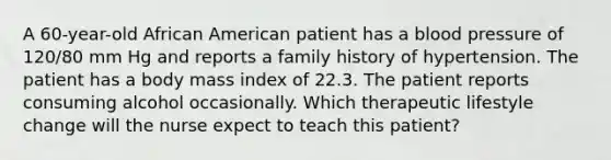 A 60-year-old African American patient has a blood pressure of 120/80 mm Hg and reports a family history of hypertension. The patient has a body mass index of 22.3. The patient reports consuming alcohol occasionally. Which therapeutic lifestyle change will the nurse expect to teach this patient?