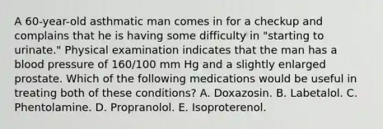 A 60-year-old asthmatic man comes in for a checkup and complains that he is having some difficulty in "starting to urinate." Physical examination indicates that the man has a blood pressure of 160/100 mm Hg and a slightly enlarged prostate. Which of the following medications would be useful in treating both of these conditions? A. Doxazosin. B. Labetalol. C. Phentolamine. D. Propranolol. E. Isoproterenol.