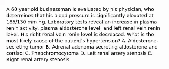 A 60-year-old businessman is evaluated by his physician, who determines that his blood pressure is significantly elevated at 185/130 mm Hg. Laboratory tests reveal an increase in plasma renin activity, plasma aldosterone level, and left renal vein renin level. His right renal vein renin level is decreased. What is the most likely cause of the patient's hypertension? A. Aldosterone-secreting tumor B. Adrenal adenoma secreting aldosterone and cortisol C. Pheochromocytoma D. Left renal artery stenosis E. Right renal artery stenosis