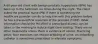 A 60-year-old client with benign prostatic hyperplasia (BPH) has been up to the bathroom six times during the night. The client asked the practical nurse (PN) if there is something the healthcare provider can do to help him with this problem before he has a transurethral resection of the prostate (TURP). What information should the PN offer? A prescribed diuretic can be taken in the morning to reduce night-time voiding. There are no other treatments unless there is evidence of cancer. Practicing pelvic floor exercises can reduce dribbling of urine. An indwelling catheter is sometimes prescribed to alleviate symptoms.