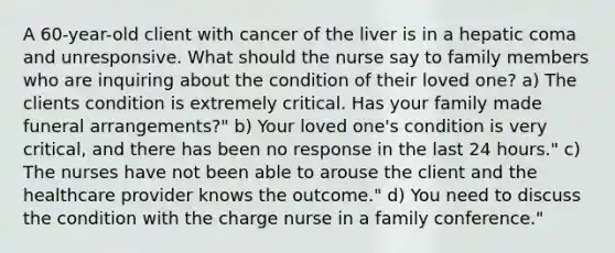 A 60-year-old client with cancer of the liver is in a hepatic coma and unresponsive. What should the nurse say to family members who are inquiring about the condition of their loved one? a) The clients condition is extremely critical. Has your family made funeral arrangements?" b) Your loved one's condition is very critical, and there has been no response in the last 24 hours." c) The nurses have not been able to arouse the client and the healthcare provider knows the outcome." d) You need to discuss the condition with the charge nurse in a family conference."