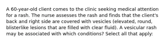 A 60-year-old client comes to the clinic seeking medical attention for a rash. The nurse assesses the rash and finds that the client's back and right side are covered with vesicles (elevated, round, blisterlike lesions that are filled with clear fluid). A vesicular rash may be associated with which conditions? Select all that apply: