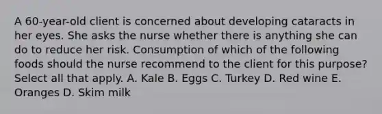 A 60-year-old client is concerned about developing cataracts in her eyes. She asks the nurse whether there is anything she can do to reduce her risk. Consumption of which of the following foods should the nurse recommend to the client for this purpose? Select all that apply. A. Kale B. Eggs C. Turkey D. Red wine E. Oranges D. Skim milk