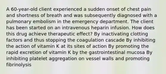 A 60-year-old client experienced a sudden onset of chest pain and shortness of breath and was subsequently diagnosed with a pulmonary embolism in the emergency department. The client has been started on an intravenous heparin infusion. How does this drug achieve therapeutic effect? By inactivating clotting factors and thus stopping the coagulation cascade By inhibiting the action of vitamin K at its sites of action By promoting the rapid excretion of vitamin K by the gastrointestinal mucosa By inhibiting platelet aggregation on vessel walls and promoting fibrinolysis