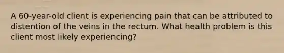 A 60-year-old client is experiencing pain that can be attributed to distention of the veins in the rectum. What health problem is this client most likely experiencing?