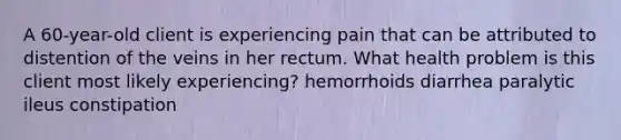 A 60-year-old client is experiencing pain that can be attributed to distention of the veins in her rectum. What health problem is this client most likely experiencing? hemorrhoids diarrhea paralytic ileus constipation