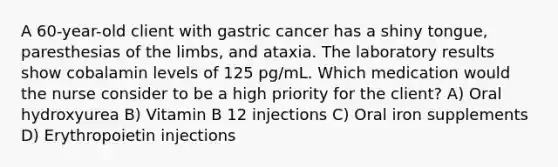 A 60-year-old client with gastric cancer has a shiny tongue, paresthesias of the limbs, and ataxia. The laboratory results show cobalamin levels of 125 pg/mL. Which medication would the nurse consider to be a high priority for the client? A) Oral hydroxyurea B) Vitamin B 12 injections C) Oral iron supplements D) Erythropoietin injections