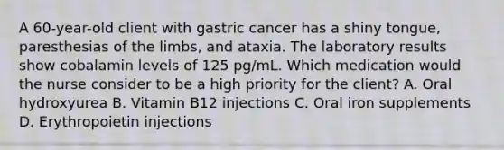 A 60-year-old client with gastric cancer has a shiny tongue, paresthesias of the limbs, and ataxia. The laboratory results show cobalamin levels of 125 pg/mL. Which medication would the nurse consider to be a high priority for the client? A. Oral hydroxyurea B. Vitamin B12 injections C. Oral iron supplements D. Erythropoietin injections