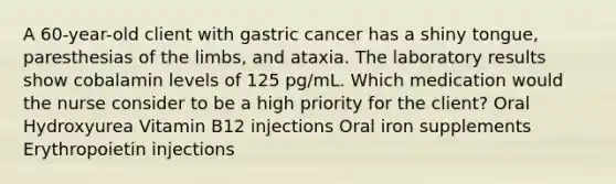 A 60-year-old client with gastric cancer has a shiny tongue, paresthesias of the limbs, and ataxia. The laboratory results show cobalamin levels of 125 pg/mL. Which medication would the nurse consider to be a high priority for the client? Oral Hydroxyurea Vitamin B12 injections Oral iron supplements Erythropoietin injections