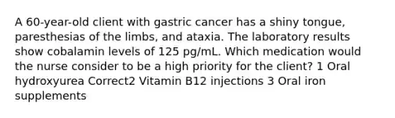 A 60-year-old client with gastric cancer has a shiny tongue, paresthesias of the limbs, and ataxia. The laboratory results show cobalamin levels of 125 pg/mL. Which medication would the nurse consider to be a high priority for the client? 1 Oral hydroxyurea Correct2 Vitamin B12 injections 3 Oral iron supplements