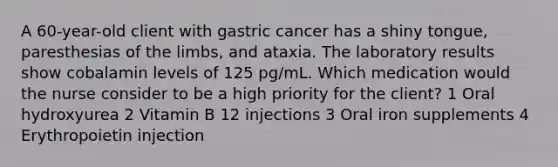 A 60-year-old client with gastric cancer has a shiny tongue, paresthesias of the limbs, and ataxia. The laboratory results show cobalamin levels of 125 pg/mL. Which medication would the nurse consider to be a high priority for the client? 1 Oral hydroxyurea 2 Vitamin B 12 injections 3 Oral iron supplements 4 Erythropoietin injection