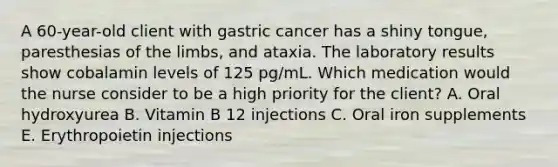 A 60-year-old client with gastric cancer has a shiny tongue, paresthesias of the limbs, and ataxia. The laboratory results show cobalamin levels of 125 pg/mL. Which medication would the nurse consider to be a high priority for the client? A. Oral hydroxyurea B. Vitamin B 12 injections C. Oral iron supplements E. Erythropoietin injections