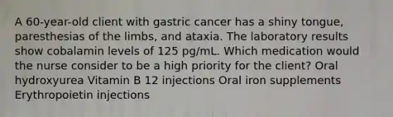 A 60-year-old client with gastric cancer has a shiny tongue, paresthesias of the limbs, and ataxia. The laboratory results show cobalamin levels of 125 pg/mL. Which medication would the nurse consider to be a high priority for the client? Oral hydroxyurea Vitamin B 12 injections Oral iron supplements Erythropoietin injections