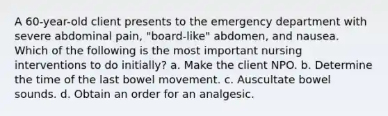 A 60-year-old client presents to the emergency department with severe abdominal pain, "board-like" abdomen, and nausea. Which of the following is the most important nursing interventions to do initially? a. Make the client NPO. b. Determine the time of the last bowel movement. c. Auscultate bowel sounds. d. Obtain an order for an analgesic.