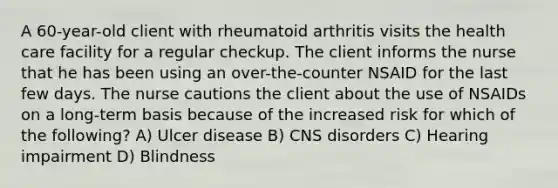 A 60-year-old client with rheumatoid arthritis visits the health care facility for a regular checkup. The client informs the nurse that he has been using an over-the-counter NSAID for the last few days. The nurse cautions the client about the use of NSAIDs on a long-term basis because of the increased risk for which of the following? A) Ulcer disease B) CNS disorders C) Hearing impairment D) Blindness