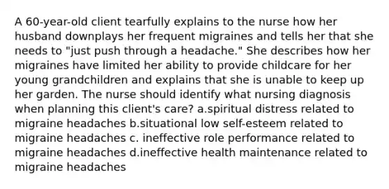 A 60-year-old client tearfully explains to the nurse how her husband downplays her frequent migraines and tells her that she needs to "just push through a headache." She describes how her migraines have limited her ability to provide childcare for her young grandchildren and explains that she is unable to keep up her garden. The nurse should identify what nursing diagnosis when planning this client's care? a.spiritual distress related to migraine headaches b.situational low self-esteem related to migraine headaches c. ineffective role performance related to migraine headaches d.ineffective health maintenance related to migraine headaches