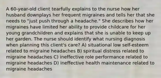 A 60-year-old client tearfully explains to the nurse how her husband downplays her frequent migraines and tells her that she needs to "just push through a headache." She describes how her migraines have limited her ability to provide childcare for her young grandchildren and explains that she is unable to keep up her garden. The nurse should identify what nursing diagnosis when planning this client's care? A) situational low self-esteem related to migraine headaches B) spiritual distress related to migraine headaches C) ineffective role performance related to migraine headaches D) ineffective health maintenance related to migraine headaches