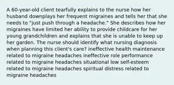 A 60-year-old client tearfully explains to the nurse how her husband downplays her frequent migraines and tells her that she needs to "just push through a headache." She describes how her migraines have limited her ability to provide childcare for her young grandchildren and explains that she is unable to keep up her garden. The nurse should identify what nursing diagnosis when planning this client's care? ineffective health maintenance related to migraine headaches ineffective role performance related to migraine headaches situational low self-esteem related to migraine headaches spiritual distress related to migraine headaches