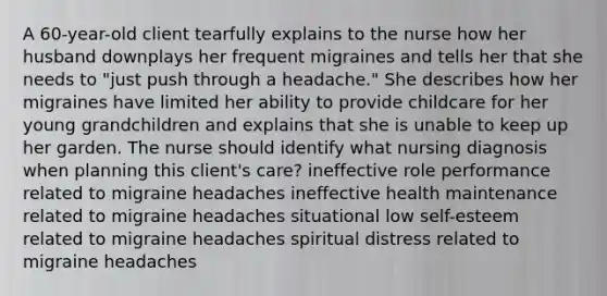 A 60-year-old client tearfully explains to the nurse how her husband downplays her frequent migraines and tells her that she needs to "just push through a headache." She describes how her migraines have limited her ability to provide childcare for her young grandchildren and explains that she is unable to keep up her garden. The nurse should identify what nursing diagnosis when planning this client's care? ineffective role performance related to migraine headaches ineffective health maintenance related to migraine headaches situational low self-esteem related to migraine headaches spiritual distress related to migraine headaches