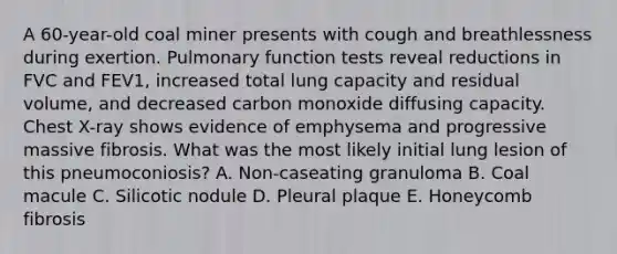 A 60-year-old coal miner presents with cough and breathlessness during exertion. Pulmonary function tests reveal reductions in FVC and FEV1, increased total lung capacity and residual volume, and decreased carbon monoxide diffusing capacity. Chest X-ray shows evidence of emphysema and progressive massive fibrosis. What was the most likely initial lung lesion of this pneumoconiosis? A. Non-caseating granuloma B. Coal macule C. Silicotic nodule D. Pleural plaque E. Honeycomb fibrosis