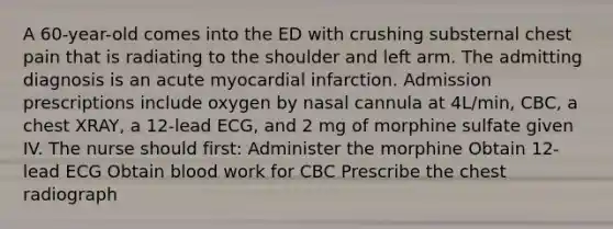 A 60-year-old comes into the ED with crushing substernal chest pain that is radiating to the shoulder and left arm. The admitting diagnosis is an acute myocardial infarction. Admission prescriptions include oxygen by nasal cannula at 4L/min, CBC, a chest XRAY, a 12-lead ECG, and 2 mg of morphine sulfate given IV. The nurse should first: Administer the morphine Obtain 12-lead ECG Obtain blood work for CBC Prescribe the chest radiograph