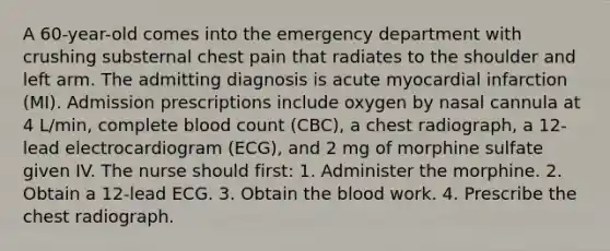 A 60-year-old comes into the emergency department with crushing substernal chest pain that radiates to the shoulder and left arm. The admitting diagnosis is acute myocardial infarction (MI). Admission prescriptions include oxygen by nasal cannula at 4 L/min, complete blood count (CBC), a chest radiograph, a 12-lead electrocardiogram (ECG), and 2 mg of morphine sulfate given IV. The nurse should first: 1. Administer the morphine. 2. Obtain a 12-lead ECG. 3. Obtain the blood work. 4. Prescribe the chest radiograph.