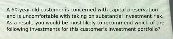A 60-year-old customer is concerned with capital preservation and is uncomfortable with taking on substantial investment risk. As a result, you would be most likely to recommend which of the following investments for this customer's investment portfolio?