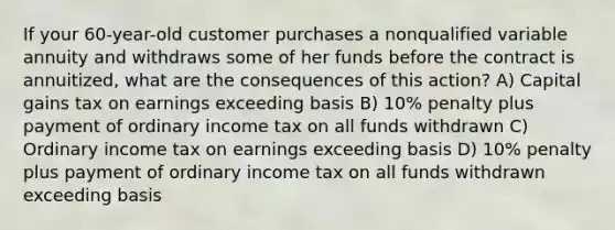 If your 60-year-old customer purchases a nonqualified variable annuity and withdraws some of her funds before the contract is annuitized, what are the consequences of this action? A) Capital gains tax on earnings exceeding basis B) 10% penalty plus payment of ordinary income tax on all funds withdrawn C) Ordinary income tax on earnings exceeding basis D) 10% penalty plus payment of ordinary income tax on all funds withdrawn exceeding basis