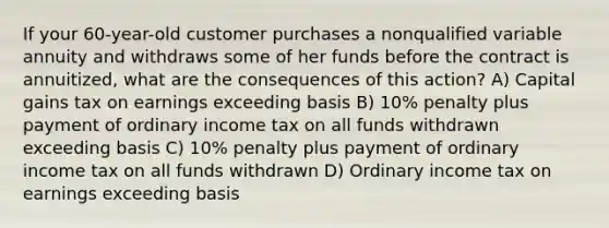 If your 60-year-old customer purchases a nonqualified variable annuity and withdraws some of her funds before the contract is annuitized, what are the consequences of this action? A) Capital gains tax on earnings exceeding basis B) 10% penalty plus payment of ordinary income tax on all funds withdrawn exceeding basis C) 10% penalty plus payment of ordinary income tax on all funds withdrawn D) Ordinary income tax on earnings exceeding basis