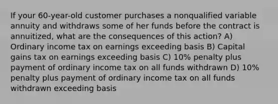 If your 60-year-old customer purchases a nonqualified variable annuity and withdraws some of her funds before the contract is annuitized, what are the consequences of this action? A) Ordinary income tax on earnings exceeding basis B) Capital gains tax on earnings exceeding basis C) 10% penalty plus payment of ordinary income tax on all funds withdrawn D) 10% penalty plus payment of ordinary income tax on all funds withdrawn exceeding basis