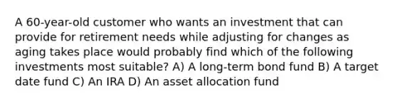 A 60-year-old customer who wants an investment that can provide for retirement needs while adjusting for changes as aging takes place would probably find which of the following investments most suitable? A) A long-term bond fund B) A target date fund C) An IRA D) An asset allocation fund