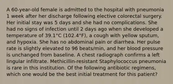 A 60-year-old female is admitted to the hospital with pneumonia 1 week after her discharge following elective colorectal surgery. Her initial stay was 5 days and she had no complications. She had no signs of infection until 2 days ago when she developed a temperature of 39.1°C (102.4°F), a cough with yellow sputum, and hypoxia. She has no abdominal pain or diarrhea. Her pulse rate is slightly elevated to 96 beats/min, and her blood pressure is unchanged from baseline. A chest radiograph confirms a left lingular infiltrate. Methicillin-resistant Staphylococcus pneumonia is rare in this institution. Of the following antibiotic regimens, which one would be the best initial treatment for this patient?