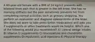 A 60-year-old female with a BMI of 24 kg/m2 presents with bilateral knee pain that is greater in the left knee. She has no morning stiffness but the pain sometimes prevents her from completing normal activities such as grocery shopping. You perform an evaluation and diagnose osteoarthritis of the knee. She does not want to take prescription medications and asks you if supplements or other treatments would be helpful. Which one of the following would you recommend? A) Lateral wedge insoles B) Vitamin D supplements C) Glucosamine and chondroitin supplements D) Hyaluronic acid injections E) Physical therapy